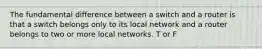 The fundamental difference between a switch and a router is that a switch belongs only to its local network and a router belongs to two or more local networks. T or F