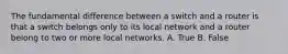 The fundamental difference between a switch and a router is that a switch belongs only to its local network and a router belong to two or more local networks. A. True B. False