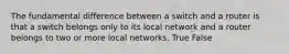 The fundamental difference between a switch and a router is that a switch belongs only to its local network and a router belongs to two or more local networks. True False