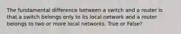 The fundamental difference between a switch and a router is that a switch belongs only to its local network and a router belongs to two or more local networks. True or False?