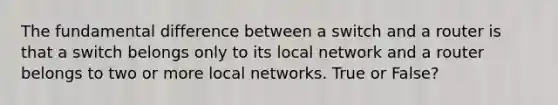 The fundamental difference between a switch and a router is that a switch belongs only to its local network and a router belongs to two or more local networks. True or False?