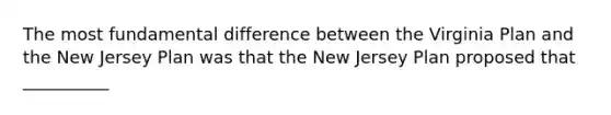 The most fundamental difference between the Virginia Plan and the New Jersey Plan was that the New Jersey Plan proposed that __________