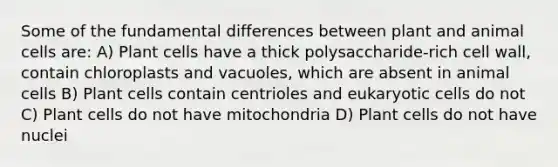 Some of the fundamental differences between plant and animal cells are: A) Plant cells have a thick polysaccharide-rich cell wall, contain chloroplasts and vacuoles, which are absent in animal cells B) Plant cells contain centrioles and eukaryotic cells do not C) Plant cells do not have mitochondria D) Plant cells do not have nuclei