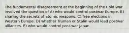 The fundamental disagreement at the beginning of the Cold War involved the question of A) who would control postwar Europe. B) sharing the secrets of atomic weapons. C) free elections in Western Europe. D) whether Truman or Stalin would lead postwar alliances. E) who would control post-war Japan.