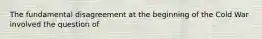 The fundamental disagreement at the beginning of the Cold War involved the question of