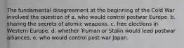 The fundamental disagreement at the beginning of the Cold War involved the question of a. who would control postwar Europe. b. sharing the secrets of atomic weapons. c. free elections in Western Europe. d. whether Truman or Stalin would lead postwar alliances. e. who would control post-war Japan.