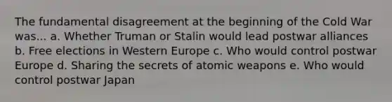 The fundamental disagreement at the beginning of the Cold War was... a. Whether Truman or Stalin would lead postwar alliances b. Free elections in Western Europe c. Who would control postwar Europe d. Sharing the secrets of atomic weapons e. Who would control postwar Japan