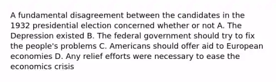 A fundamental disagreement between the candidates in the 1932 presidential election concerned whether or not A. The Depression existed B. The federal government should try to fix the people's problems C. Americans should offer aid to European economies D. Any relief efforts were necessary to ease the economics crisis