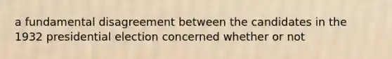 a fundamental disagreement between the candidates in the 1932 presidential election concerned whether or not