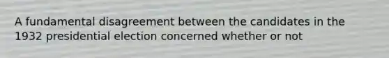 A fundamental disagreement between the candidates in the 1932 presidential election concerned whether or not