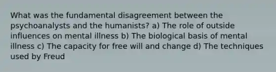 What was the fundamental disagreement between the psychoanalysts and the humanists? a) The role of outside influences on mental illness b) The biological basis of mental illness c) The capacity for free will and change d) The techniques used by Freud