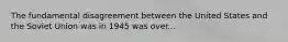 The fundamental disagreement between the United States and the Soviet Union was in 1945 was over...