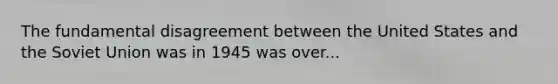 The fundamental disagreement between the United States and the Soviet Union was in 1945 was over...