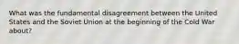 What was the fundamental disagreement between the United States and the Soviet Union at the beginning of the Cold War about?