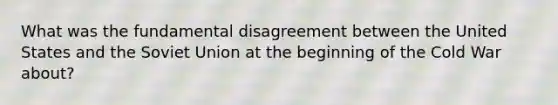 What was the fundamental disagreement between the United States and the Soviet Union at the beginning of the Cold War about?