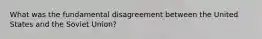 What was the fundamental disagreement between the United States and the Soviet Union?