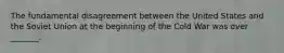 The fundamental disagreement between the United States and the Soviet Union at the beginning of the Cold War was over _______.