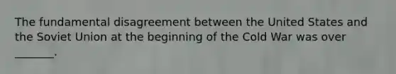 The fundamental disagreement between the United States and the Soviet Union at the beginning of the Cold War was over _______.