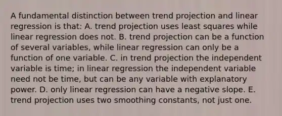 A fundamental distinction between trend projection and linear regression is​ that: A. trend projection uses least squares while linear regression does not. B. trend projection can be a function of several​ variables, while linear regression can only be a function of one variable. C. in trend projection the independent variable is​ time; in linear regression the independent variable need not be​ time, but can be any variable with explanatory power. D. only linear regression can have a negative slope. E. trend projection uses two smoothing​ constants, not just one.