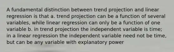 A fundamental distinction between trend projection and linear regression is that a. trend projection can be a function of several variables, while linear regression can only be a function of one variable b. in trend projection the independent variable is time; in a linear regression the independent variable need not be time, but can be any variable with explanatory power