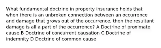 What fundamental doctrine in property insurance holds that when there is an unbroken connection between an occurrence and damage that grows out of the occurrence, then the resultant damage is all a part of the occurrence? A Doctrine of proximate cause B Doctrine of concurrent causation C Doctrine of indemnity D Doctrine of common cause