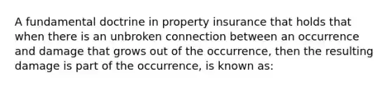 A fundamental doctrine in property insurance that holds that when there is an unbroken connection between an occurrence and damage that grows out of the occurrence, then the resulting damage is part of the occurrence, is known as: