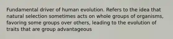 Fundamental driver of human evolution. Refers to the idea that natural selection sometimes acts on whole groups of organisms, favoring some groups over others, leading to the evolution of traits that are group advantageous