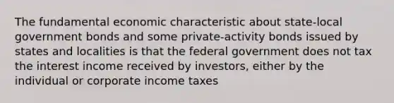 The fundamental economic characteristic about state-local government bonds and some private-activity bonds issued by states and localities is that the federal government does not tax the interest income received by investors, either by the individual or corporate income taxes