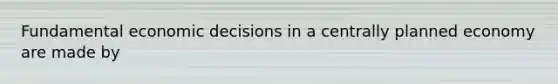 Fundamental economic decisions in a centrally planned economy are made by