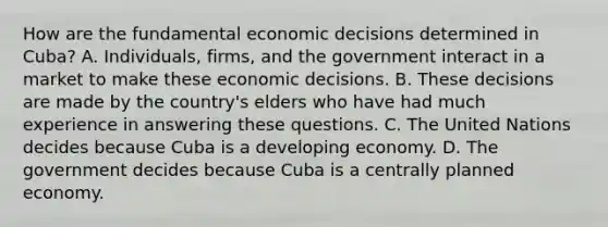 How are the fundamental economic decisions determined in​ Cuba? A. ​Individuals, firms, and the government interact in a market to make these economic decisions. B. These decisions are made by the​ country's elders who have had much experience in answering these questions. C. The United Nations decides because Cuba is a developing economy. D. The government decides because Cuba is a centrally planned economy.