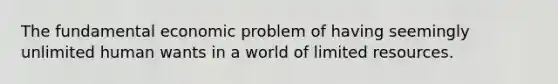 The fundamental economic problem of having seemingly unlimited human wants in a world of limited resources.