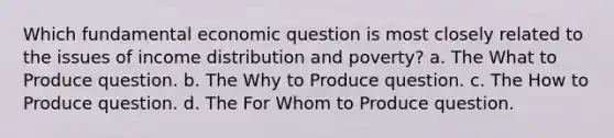 Which fundamental economic question is most closely related to the issues of income distribution and poverty? a. The What to Produce question. b. The Why to Produce question. c. The How to Produce question. d. The For Whom to Produce question.