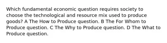 Which fundamental economic question requires society to choose the technological and resource mix used to produce goods? A The How to Produce question. B The For Whom to Produce question. C The Why to Produce question. D The What to Produce question.