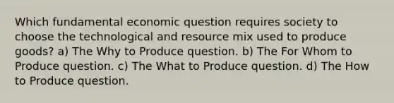 Which fundamental economic question requires society to choose the technological and resource mix used to produce goods? a) The Why to Produce question. b) The For Whom to Produce question. c) The What to Produce question. d) The How to Produce question.