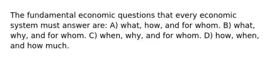 The fundamental economic questions that every economic system must answer are: A) what, how, and for whom. B) what, why, and for whom. C) when, why, and for whom. D) how, when, and how much.