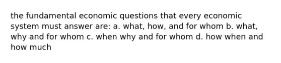 the fundamental economic questions that every economic system must answer are: a. what, how, and for whom b. what, why and for whom c. when why and for whom d. how when and how much