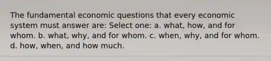 The fundamental economic questions that every economic system must answer are: Select one: a. what, how, and for whom. b. what, why, and for whom. c. when, why, and for whom. d. how, when, and how much.