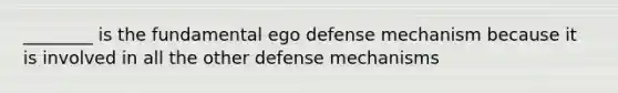 ________ is the fundamental ego defense mechanism because it is involved in all the other defense mechanisms