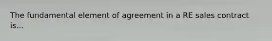 The fundamental element of agreement in a RE sales contract is...