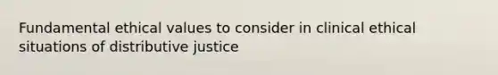 Fundamental ethical values to consider in clinical ethical situations of distributive justice