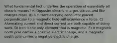 What fundamental fact underlies the operation of essentially all electric motors? A) Opposite electric charges attract and like charges repel. B) A current-carrying conductor placed perpendicular to a magnetic field will experience a force. C) Alternating current and direct current are both capable of doing work. D) Iron is the only element that is magnetic. E) A magnetic north pole carries a positive electric charge, and a magnetic south pole carries a negative electric charge.