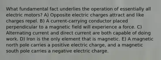 What fundamental fact underlies the operation of essentially all electric motors? A) Opposite electric charges attract and like charges repel. B) A current-carrying conductor placed perpendicular to a magnetic field will experience a force. C) Alternating current and direct current are both capable of doing work. D) Iron is the only element that is magnetic. E) A magnetic north pole carries a positive electric charge, and a magnetic south pole carries a negative electric charge.