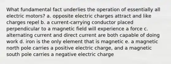 What fundamental fact underlies the operation of essentially all electric motors? a. opposite electric charges attract and like charges repel b. a current-carrying conductor placed perpendicular to a magnetic field will experience a force c. alternating current and direct current are both capable of doing work d. iron is the only element that is magnetic e. a magnetic north pole carries a positive electric charge, and a magnetic south pole carries a negative electric charge