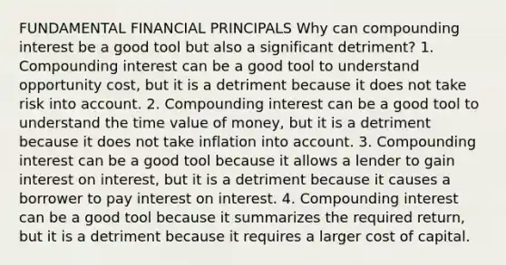 FUNDAMENTAL FINANCIAL PRINCIPALS Why can compounding interest be a good tool but also a significant detriment? 1. Compounding interest can be a good tool to understand opportunity cost, but it is a detriment because it does not take risk into account. 2. Compounding interest can be a good tool to understand the time value of money, but it is a detriment because it does not take inflation into account. 3. Compounding interest can be a good tool because it allows a lender to gain interest on interest, but it is a detriment because it causes a borrower to pay interest on interest. 4. Compounding interest can be a good tool because it summarizes the required return, but it is a detriment because it requires a larger cost of capital.