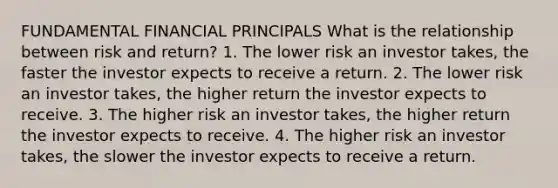 FUNDAMENTAL FINANCIAL PRINCIPALS What is the relationship between risk and return? 1. The lower risk an investor takes, the faster the investor expects to receive a return. 2. The lower risk an investor takes, the higher return the investor expects to receive. 3. The higher risk an investor takes, the higher return the investor expects to receive. 4. The higher risk an investor takes, the slower the investor expects to receive a return.