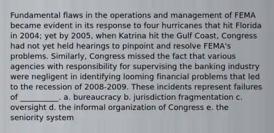 Fundamental flaws in the operations and management of FEMA became evident in its response to four hurricanes that hit Florida in 2004; yet by 2005, when Katrina hit the Gulf Coast, Congress had not yet held hearings to pinpoint and resolve FEMA's problems. Similarly, Congress missed the fact that various agencies with responsibility for supervising the banking industry were negligent in identifying looming financial problems that led to the recession of 2008-2009. These incidents represent failures of __________. a. bureaucracy b. jurisdiction fragmentation c. oversight d. the informal organization of Congress e. the seniority system