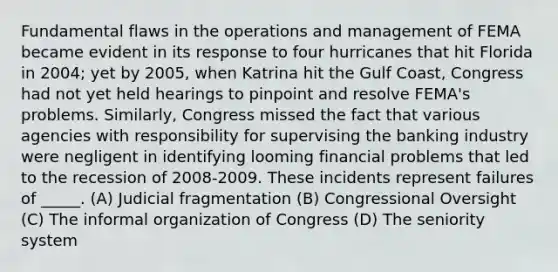 Fundamental flaws in the operations and management of FEMA became evident in its response to four hurricanes that hit Florida in 2004; yet by 2005, when Katrina hit the Gulf Coast, Congress had not yet held hearings to pinpoint and resolve FEMA's problems. Similarly, Congress missed the fact that various agencies with responsibility for supervising the banking industry were negligent in identifying looming financial problems that led to the recession of 2008-2009. These incidents represent failures of _____. (A) Judicial fragmentation (B) Congressional Oversight (C) The informal organization of Congress (D) The seniority system