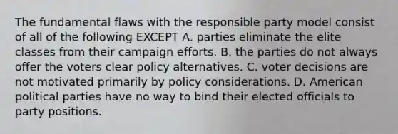 The fundamental flaws with the responsible party model consist of all of the following EXCEPT A. parties eliminate the elite classes from their campaign efforts. B. the parties do not always offer the voters clear policy alternatives. C. voter decisions are not motivated primarily by policy considerations. D. American political parties have no way to bind their elected officials to party positions.