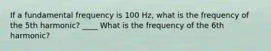 If a fundamental frequency is 100 Hz, what is the frequency of the 5th harmonic? ____ What is the frequency of the 6th harmonic?