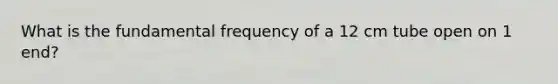 What is the fundamental frequency of a 12 cm tube open on 1 end?